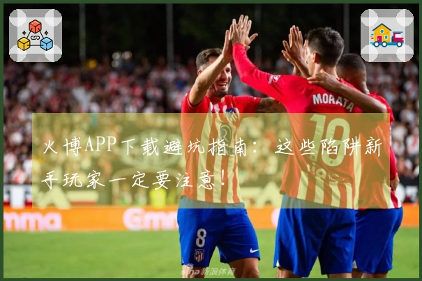 火博APP下载避坑指南：这些陷阱新手玩家一定要注意！