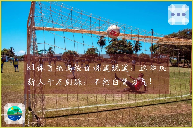 k1体育老鸟给你说道说道，这些坑新人千万别踩，不然白费力气！