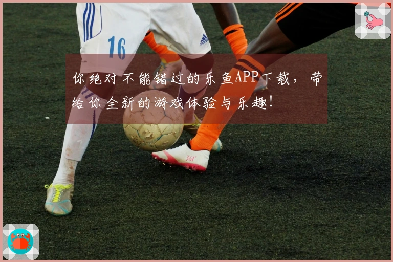 你绝对不能错过的乐鱼APP下载，带给你全新的游戏体验与乐趣！