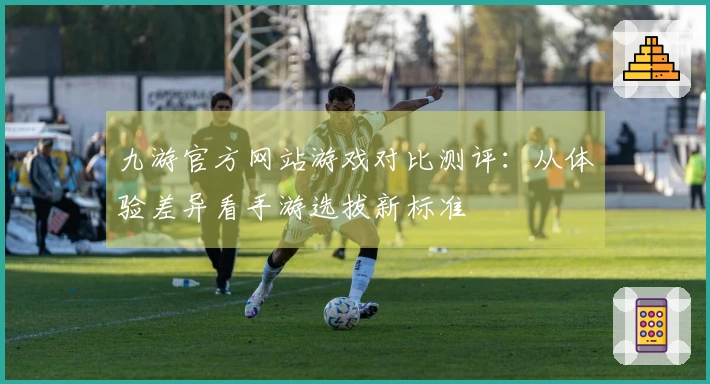 九游官方网站游戏对比测评：从体验差异看手游选拔新标准